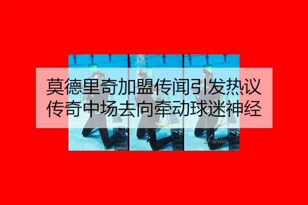 莫德里奇加盟传闻引发热议 传奇中场去向牵动球迷神经